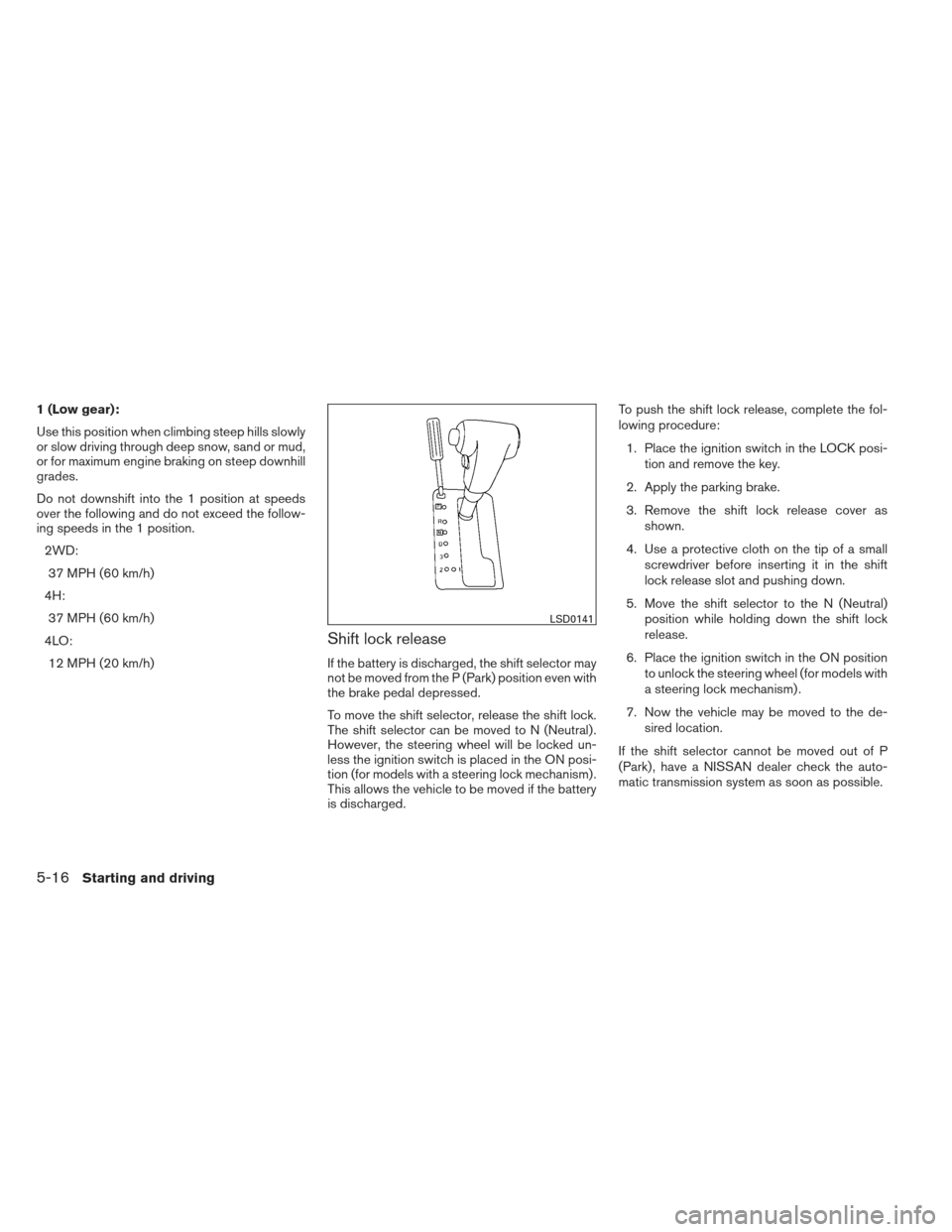 NISSAN XTERRA 2012 N50 / 2.G Owners Manual 1 (Low gear):
Use this position when climbing steep hills slowly
or slow driving through deep snow, sand or mud,
or for maximum engine braking on steep downhill
grades.
Do not downshift into the 1 pos