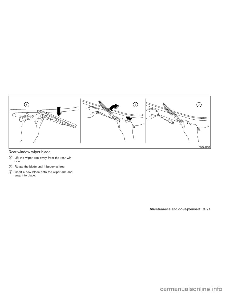 NISSAN XTERRA 2012 N50 / 2.G Owners Manual Rear window wiper blade
1Lift the wiper arm away from the rear win-
dow.
2Rotate the blade until it becomes free.
3Insert a new blade onto the wiper arm and
snap into place.
WDI0292
Maintenance and