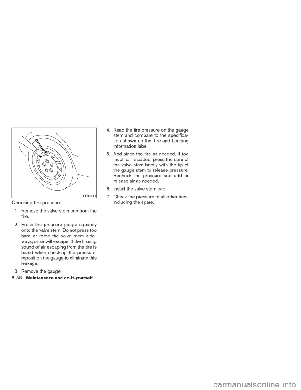 NISSAN ALTIMA 2013 L33 / 5.G Owners Manual Checking tire pressure
1. Remove the valve stem cap from thetire.
2. Press the pressure gauge squarely onto the valve stem. Do not press too
hard or force the valve stem side-
ways, or air will escape