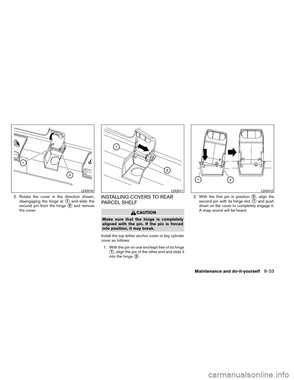 NISSAN ALTIMA COUPE 2013 D32 / 4.G Owners Manual 2. Rotate the cover in the direction shown,disengaging the hinge at
1and slide the
second pin from the hinge
2and remove
the cover.
INSTALLING COVERS TO REAR
PARCEL SHELF
CAUTION
Make sure that the 