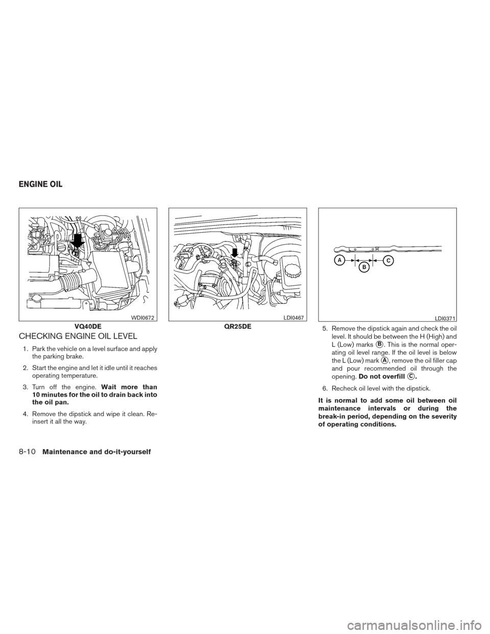 NISSAN FRONTIER 2013 D40 / 2.G Owners Manual CHECKING ENGINE OIL LEVEL
1. Park the vehicle on a level surface and applythe parking brake.
2. Start the engine and let it idle until it reaches operating temperature.
3. Turn off the engine. Wait mo NISSAN FRONTIER 2013 D40 / 2.G Owners Manual CHECKING ENGINE OIL LEVEL
1. Park the vehicle on a level surface and applythe parking brake.
2. Start the engine and let it idle until it reaches operating temperature.
3. Turn off the engine. Wait mo