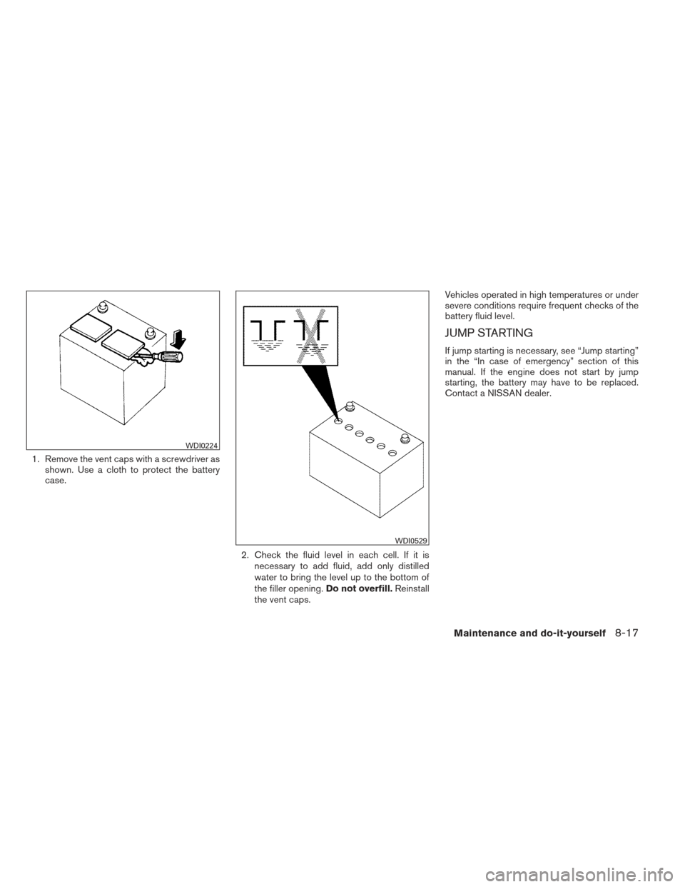 NISSAN FRONTIER 2013 D40 / 2.G Owners Manual 1. Remove the vent caps with a screwdriver asshown. Use a cloth to protect the battery
case.
2. Check the fluid level in each cell. If it isnecessary to add fluid, add only distilled
water to bring th NISSAN FRONTIER 2013 D40 / 2.G Owners Manual 1. Remove the vent caps with a screwdriver asshown. Use a cloth to protect the battery
case.
2. Check the fluid level in each cell. If it isnecessary to add fluid, add only distilled
water to bring th