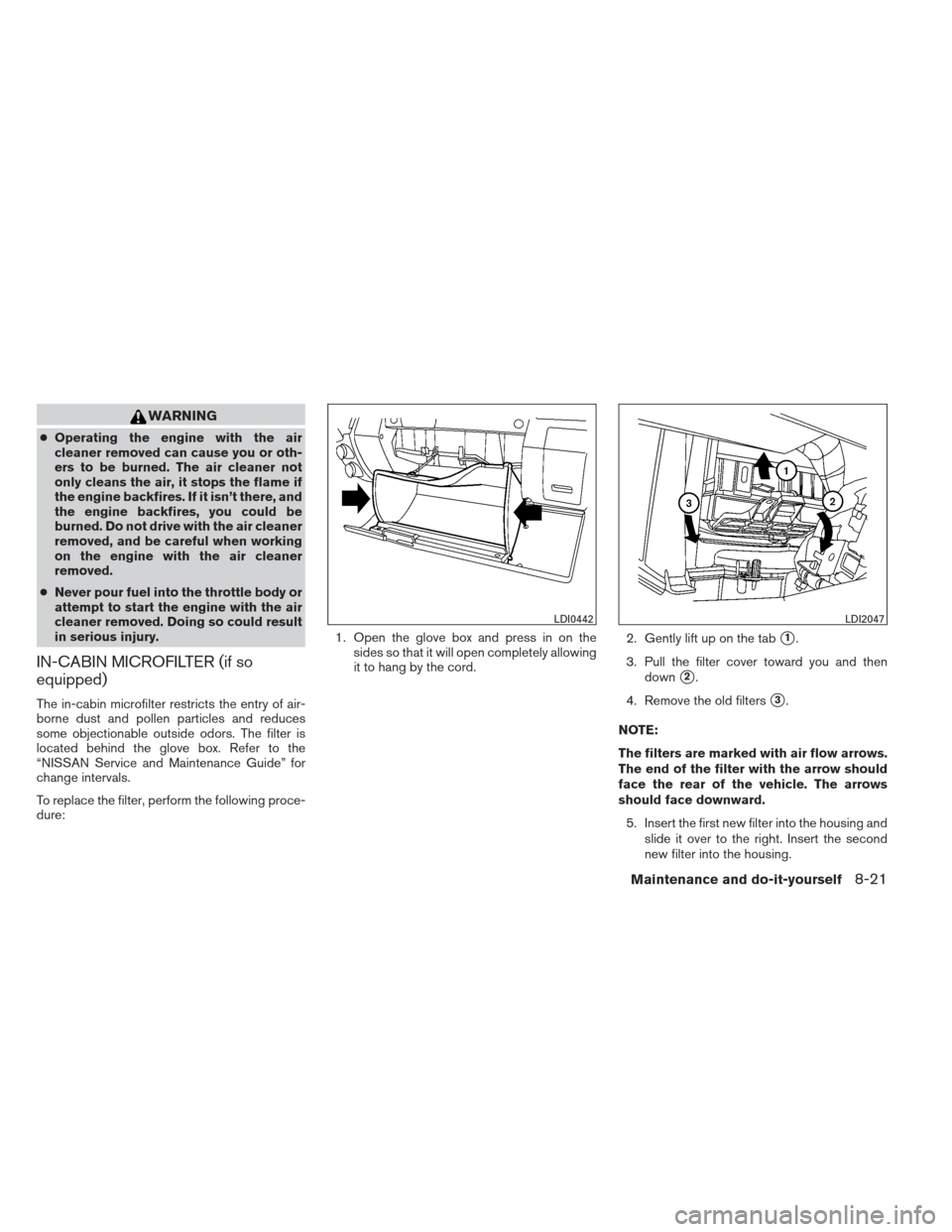 NISSAN FRONTIER 2013 D40 / 2.G Owners Manual WARNING
●Operating the engine with the air
cleaner removed can cause you or oth-
ers to be burned. The air cleaner not
only cleans the air, it stops the flame if
the engine backfires. If it isn’t 