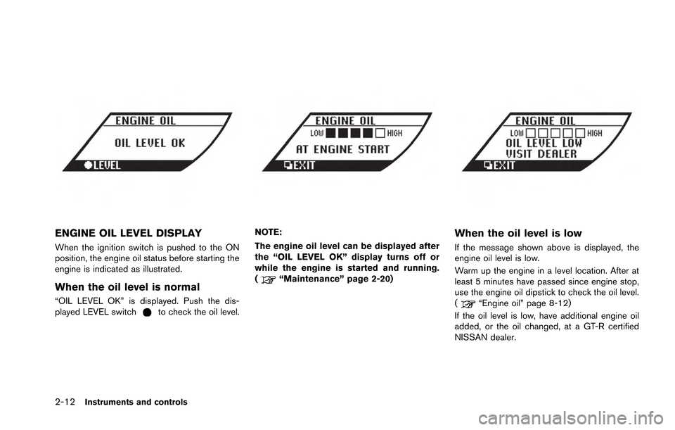 NISSAN GT-R 2013 R35 Owners Manual 2-12Instruments and controls
ENGINE OIL LEVEL DISPLAY
When the ignition switch is pushed to the ON
position, the engine oil status before starting the
engine is indicated as illustrated.
When the oil 