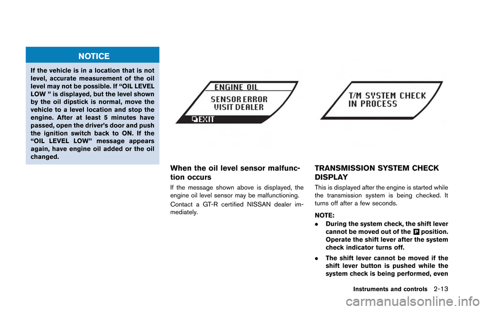 NISSAN GT-R 2013 R35 Owners Manual NOTICE
If the vehicle is in a location that is not
level, accurate measurement of the oil
level may not be possible. If “OIL LEVEL
LOW ” is displayed, but the level shown
by the oil dipstick is no NISSAN GT-R 2013 R35 Owners Manual NOTICE
If the vehicle is in a location that is not
level, accurate measurement of the oil
level may not be possible. If “OIL LEVEL
LOW ” is displayed, but the level shown
by the oil dipstick is no