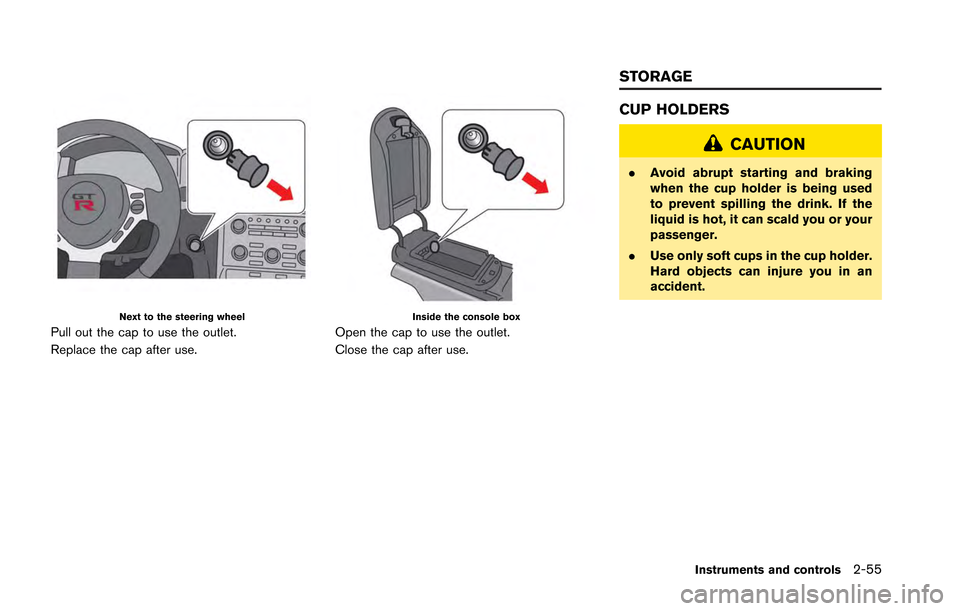 NISSAN GT-R 2013 R35 Owners Manual Next to the steering wheel
Pull out the cap to use the outlet.
Replace the cap after use.
Inside the console box
Open the cap to use the outlet.
Close the cap after use.
CUP HOLDERS
CAUTION
.Avoid abr NISSAN GT-R 2013 R35 Owners Manual Next to the steering wheel
Pull out the cap to use the outlet.
Replace the cap after use.
Inside the console box
Open the cap to use the outlet.
Close the cap after use.
CUP HOLDERS
CAUTION
.Avoid abr