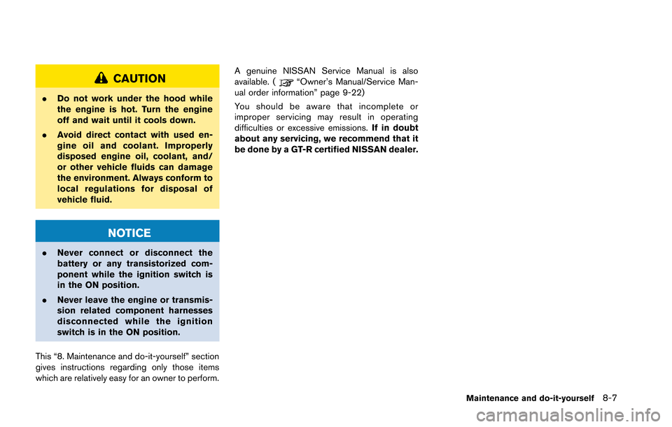 NISSAN GT-R 2013 R35 Owners Manual CAUTION
.Do not work under the hood while
the engine is hot. Turn the engine
off and wait until it cools down.
. Avoid direct contact with used en-
gine oil and coolant. Improperly
disposed engine oil