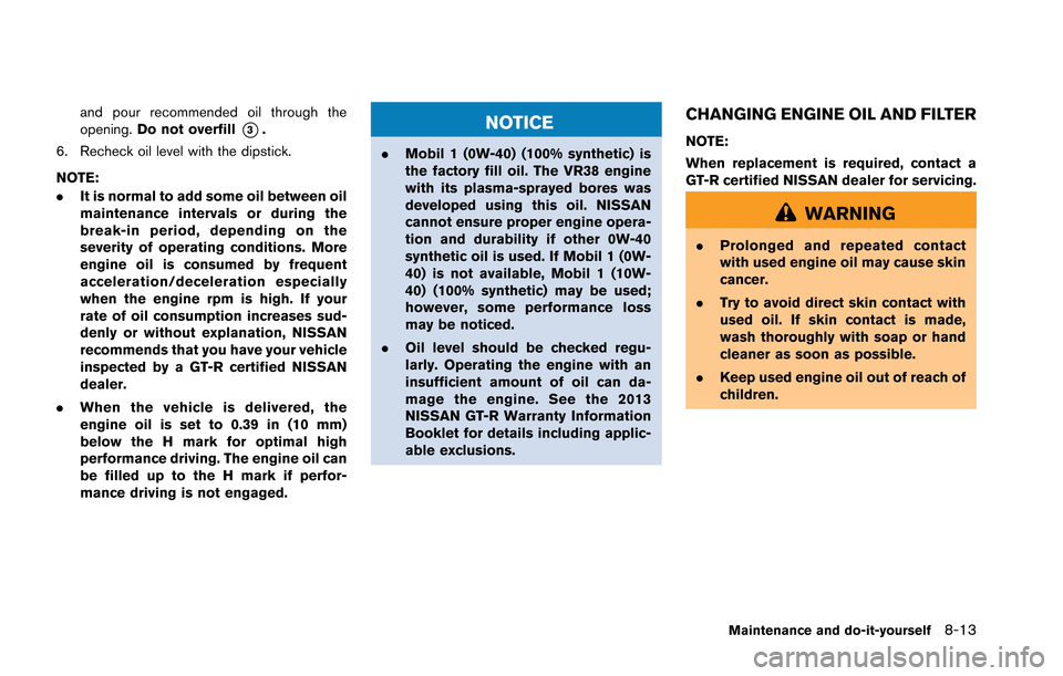 NISSAN GT-R 2013 R35 Owners Manual and pour recommended oil through the
opening.Do not overfill
*3.
6. Recheck oil level with the dipstick.
NOTE:
. It is normal to add some oil between oil
maintenance intervals or during the
break-in p