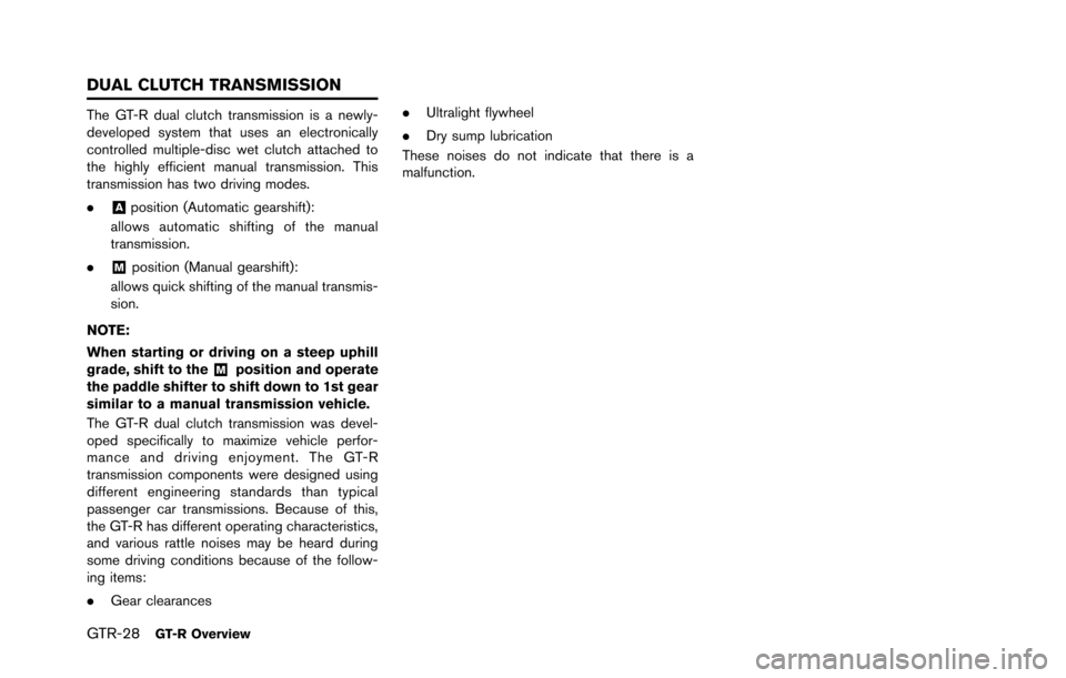 NISSAN GT-R 2013 R35 Owners Guide GTR-28GT-R Overview
The GT-R dual clutch transmission is a newly-
developed system that uses an electronically
controlled multiple-disc wet clutch attached to
the highly efficient manual transmission. NISSAN GT-R 2013 R35 Owners Guide GTR-28GT-R Overview
The GT-R dual clutch transmission is a newly-
developed system that uses an electronically
controlled multiple-disc wet clutch attached to
the highly efficient manual transmission.