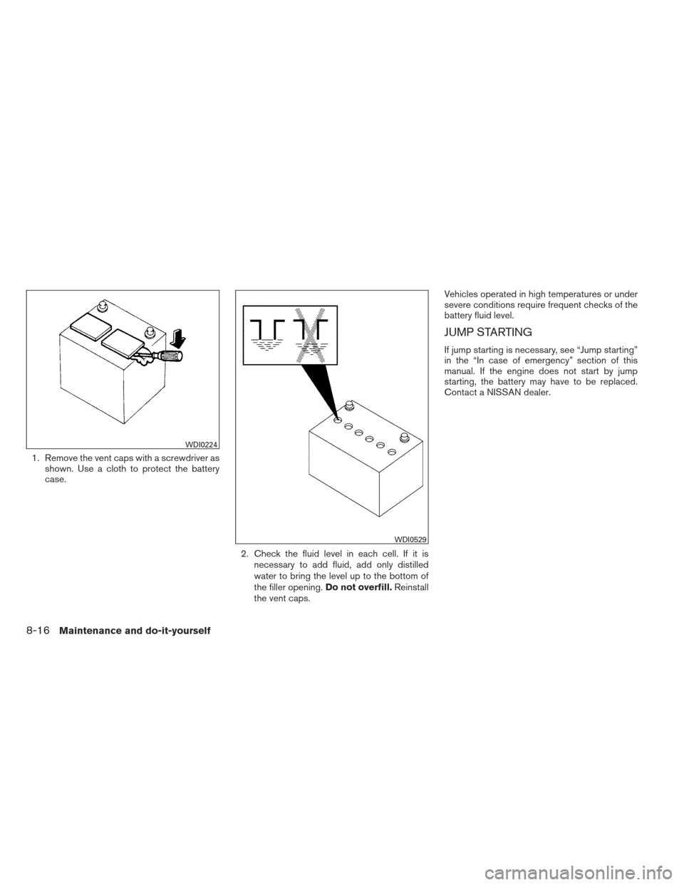 NISSAN MAXIMA 2013 A35 / 7.G Owners Manual 1. Remove the vent caps with a screwdriver asshown. Use a cloth to protect the battery
case.
2. Check the fluid level in each cell. If it isnecessary to add fluid, add only distilled
water to bring th