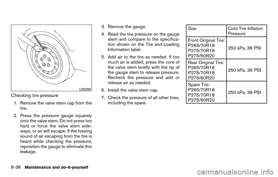 NISSAN TITAN 2013 1.G User Guide Checking tire pressure
1. Remove the valve stem cap from thetire.
2. Press the pressure gauge squarely onto the valve stem. Do not press too
hard or force the valve stem side-
ways, or air will escape