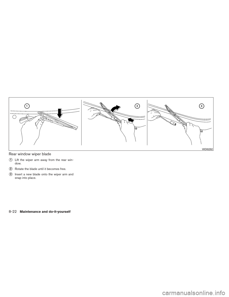 NISSAN XTERRA 2013 N50 / 2.G Owners Manual Rear window wiper blade
1Lift the wiper arm away from the rear win-
dow.
2Rotate the blade until it becomes free.
3Insert a new blade onto the wiper arm and
snap into place.
WDI0292
8-22Maintenance