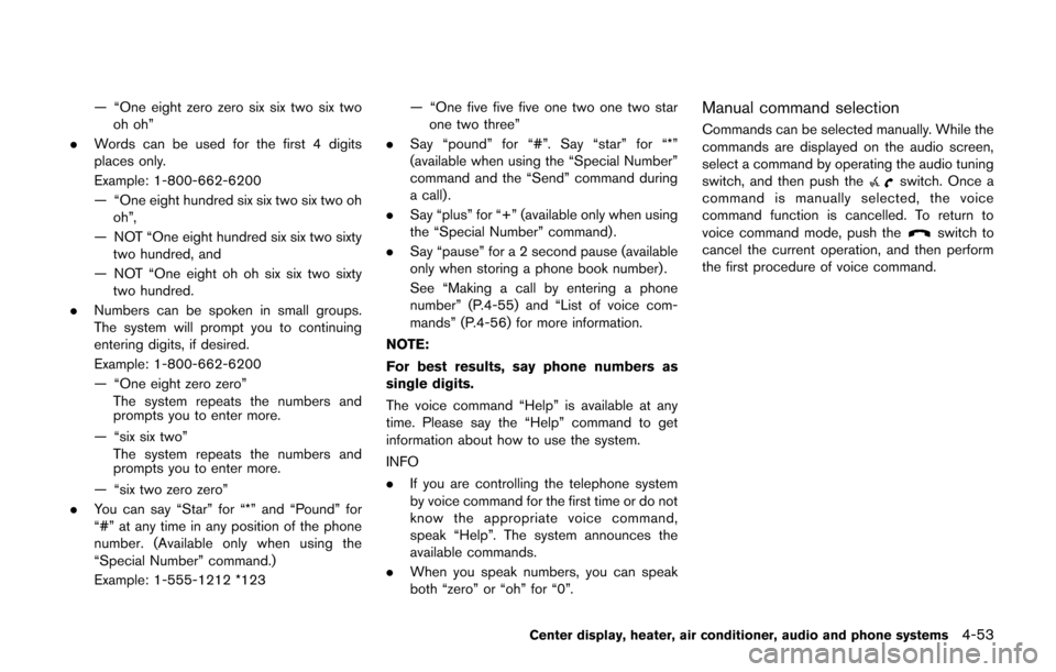 NISSAN CUBE 2014 3.G Owners Manual — “One eight zero zero six six two six twooh oh”
. Words can be used for the first 4 digits
places only.
Example: 1-800-662-6200
— “One eight hundred six six two six two oh
oh”,
— NOT NISSAN CUBE 2014 3.G Owners Manual — “One eight zero zero six six two six twooh oh”
. Words can be used for the first 4 digits
places only.
Example: 1-800-662-6200
— “One eight hundred six six two six two oh
oh”,
— NOT