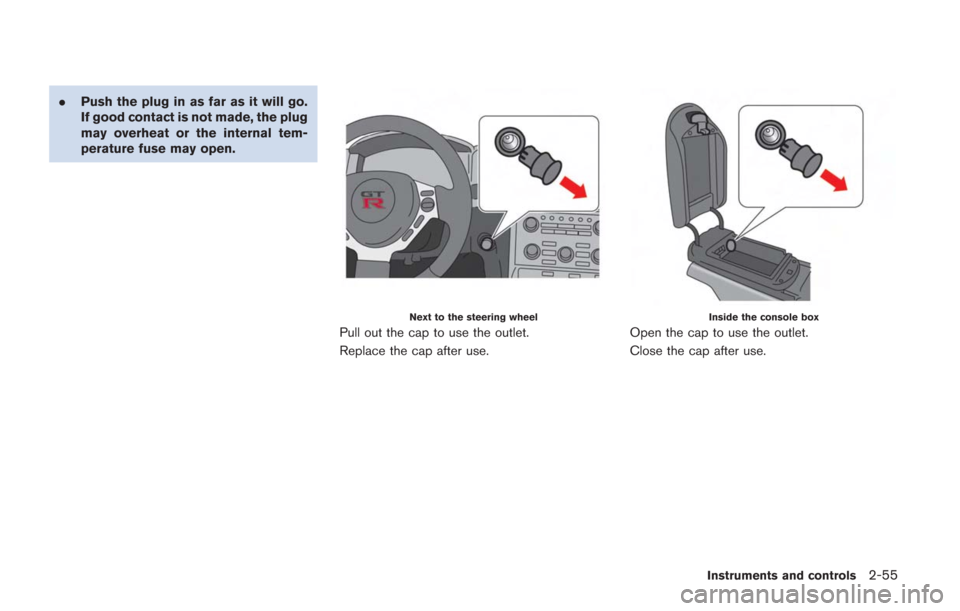 NISSAN GT-R 2014 R35 Owners Manual .Push the plug in as far as it will go.
If good contact is not made, the plug
may overheat or the internal tem-
perature fuse may open.
Next to the steering wheel
Pull out the cap to use the outlet.
R NISSAN GT-R 2014 R35 Owners Manual .Push the plug in as far as it will go.
If good contact is not made, the plug
may overheat or the internal tem-
perature fuse may open.
Next to the steering wheel
Pull out the cap to use the outlet.
R
