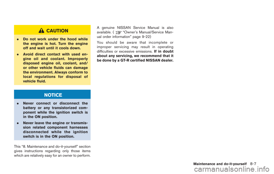 NISSAN GT-R 2014 R35 Owners Manual CAUTION
.Do not work under the hood while
the engine is hot. Turn the engine
off and wait until it cools down.
. Avoid direct contact with used en-
gine oil and coolant. Improperly
disposed engine oil