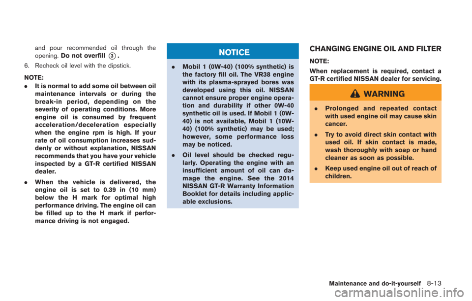 NISSAN GT-R 2014 R35 Owners Manual and pour recommended oil through the
opening.Do not overfill
*3.
6. Recheck oil level with the dipstick.
NOTE:
. It is normal to add some oil between oil
maintenance intervals or during the
break-in p