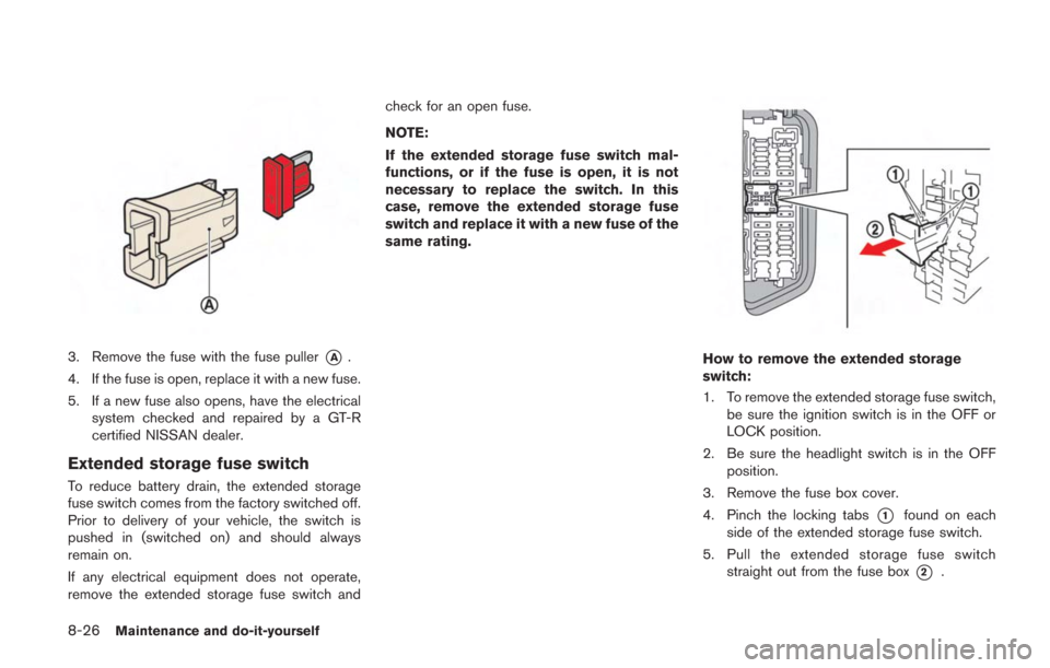 NISSAN GT-R 2014 R35 Owners Manual 8-26Maintenance and do-it-yourself
3. Remove the fuse with the fuse puller*A.
4. If the fuse is open, replace it with a new fuse.
5. If a new fuse also opens, have the electrical system checked and re NISSAN GT-R 2014 R35 Owners Manual 8-26Maintenance and do-it-yourself
3. Remove the fuse with the fuse puller*A.
4. If the fuse is open, replace it with a new fuse.
5. If a new fuse also opens, have the electrical system checked and re