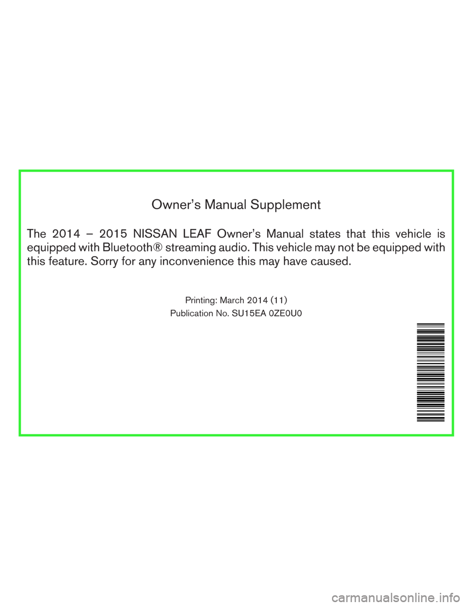NISSAN LEAF 2014 1.G Owners Manual Owner’s Manual Supplement
The 2014 – 2015 NISSAN LEAF Owner’s Manual states that this vehicle is
equipped with Bluetooth® streaming audio. This vehicle may not be equipped with
this feature. So NISSAN LEAF 2014 1.G Owners Manual Owner’s Manual Supplement
The 2014 – 2015 NISSAN LEAF Owner’s Manual states that this vehicle is
equipped with Bluetooth® streaming audio. This vehicle may not be equipped with
this feature. So