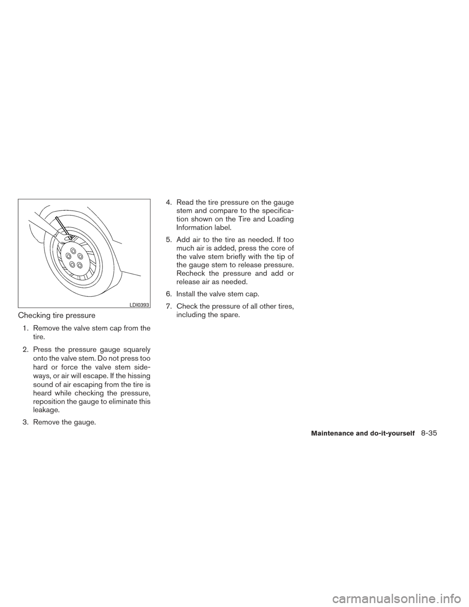 NISSAN MAXIMA 2014 A35 / 7.G Owners Manual Checking tire pressure
1. Remove the valve stem cap from thetire.
2. Press the pressure gauge squarely onto the valve stem. Do not press too
hard or force the valve stem side-
ways, or air will escape