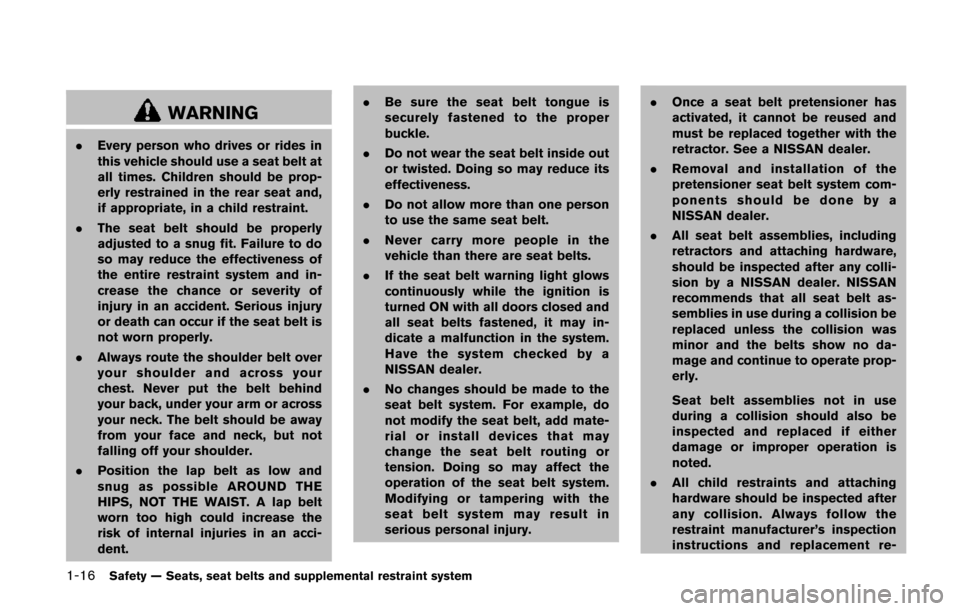 NISSAN QUEST 2014 RE52 / 4.G Owners Manual 1-16Safety — Seats, seat belts and supplemental restraint system
WARNING
.Every person who drives or rides in
this vehicle should use a seat belt at
all times. Children should be prop-
erly restrain