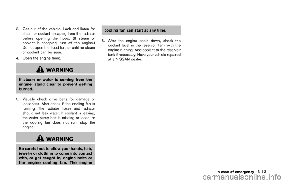 NISSAN QUEST 2014 RE52 / 4.G Owners Manual 3. Get out of the vehicle. Look and listen forsteam or coolant escaping from the radiator
before opening the hood. (If steam or
coolant is escaping, turn off the engine.)
Do not open the hood further 