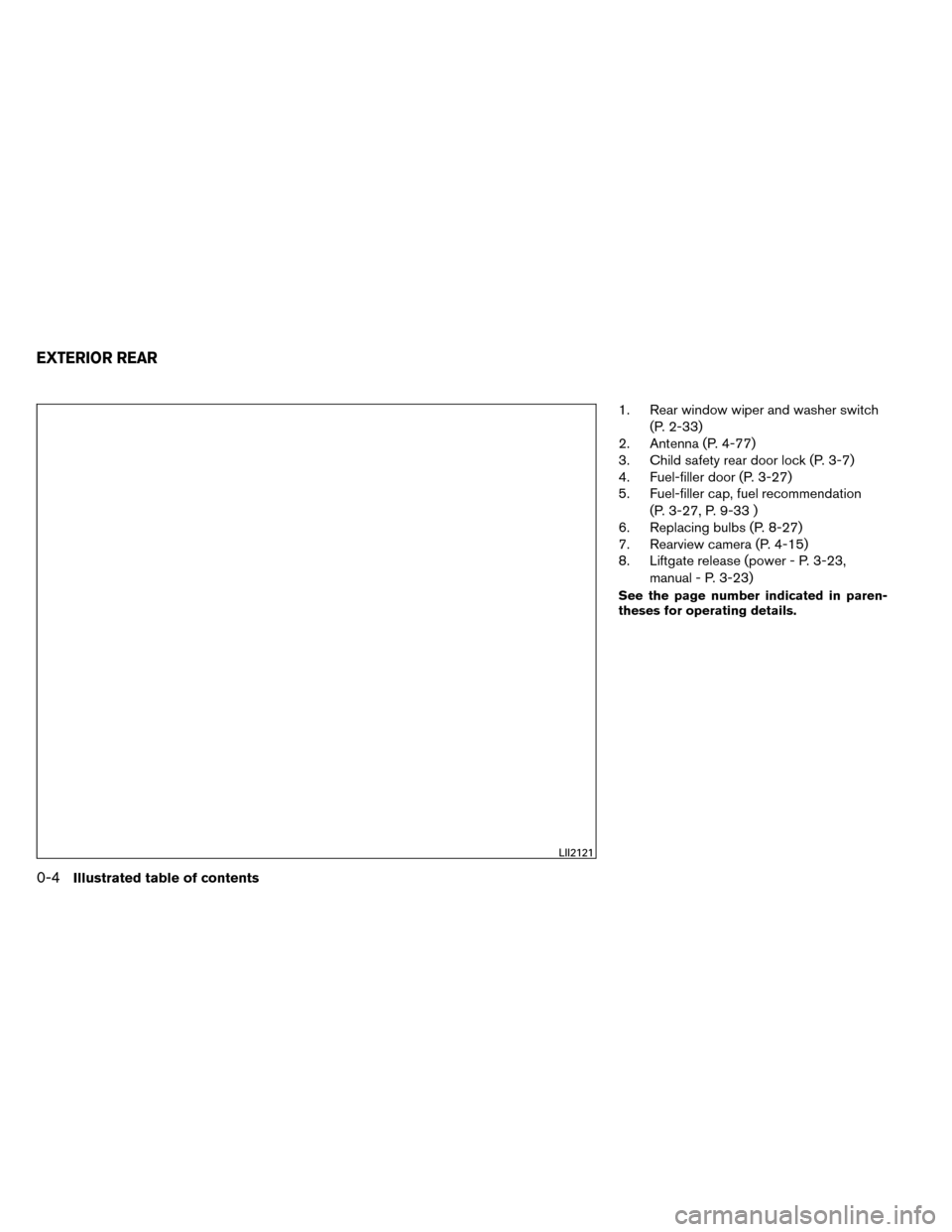 NISSAN ROGUE 2014 2.G Owners Manual 1. Rear window wiper and washer switch(P. 2-33)
2. Antenna (P. 4-77)
3. Child safety rear door lock (P. 3-7)
4. Fuel-filler door (P. 3-27)
5. Fuel-filler cap, fuel recommendation
(P. 3-27, P. 9-33 )
6 NISSAN ROGUE 2014 2.G Owners Manual 1. Rear window wiper and washer switch(P. 2-33)
2. Antenna (P. 4-77)
3. Child safety rear door lock (P. 3-7)
4. Fuel-filler door (P. 3-27)
5. Fuel-filler cap, fuel recommendation
(P. 3-27, P. 9-33 )
6