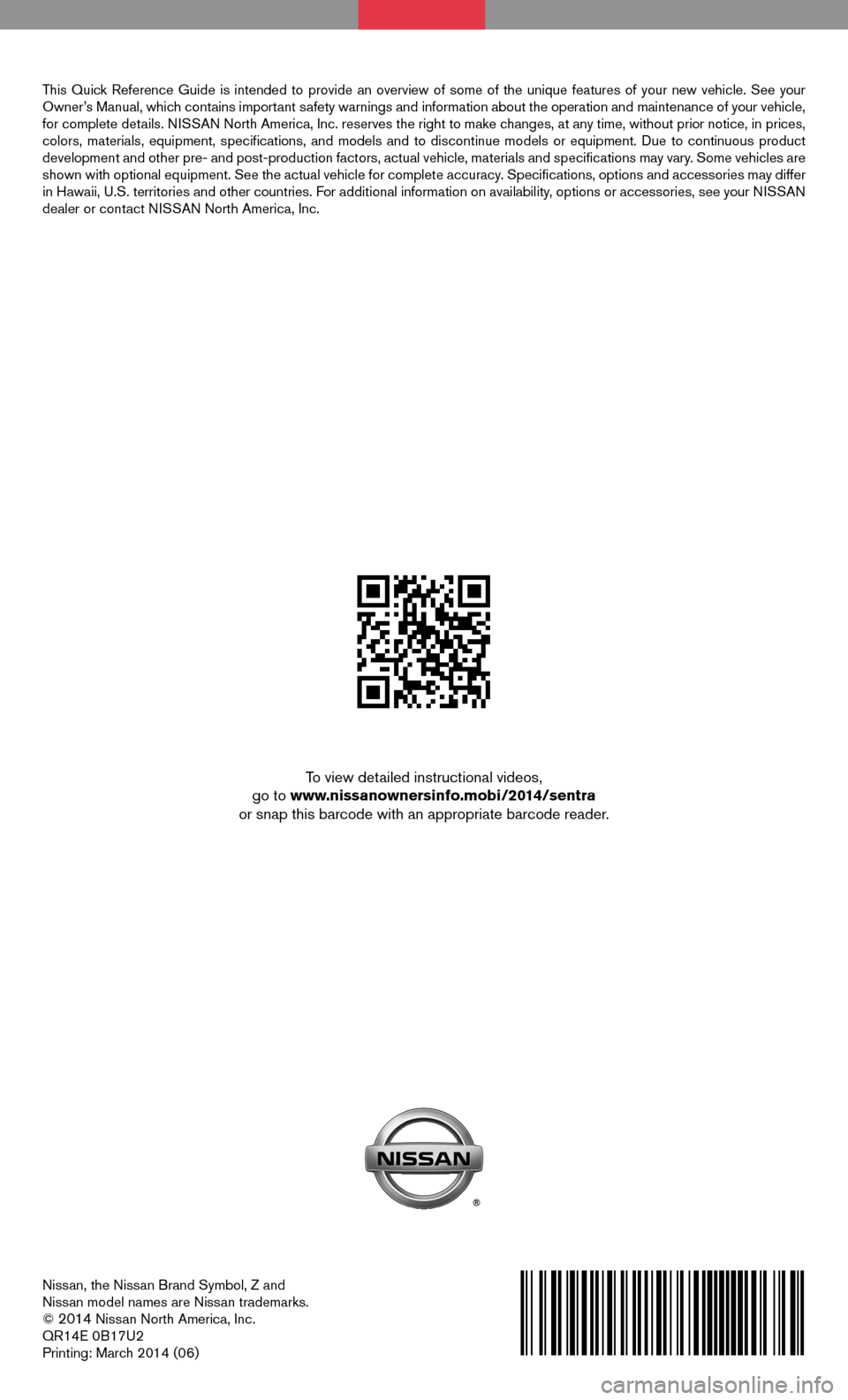 NISSAN SENTRA 2014 B17 / 7.G Quick Reference Guide Nissan, the Nissan Brand Symbol, Z and 
Nissan model names are Nissan trademarks.
© 
2014 Nissan North America, Inc.
QR14E 0B17U2
Printing: March 2014 (06)
To view detailed instructional videos, 
go 