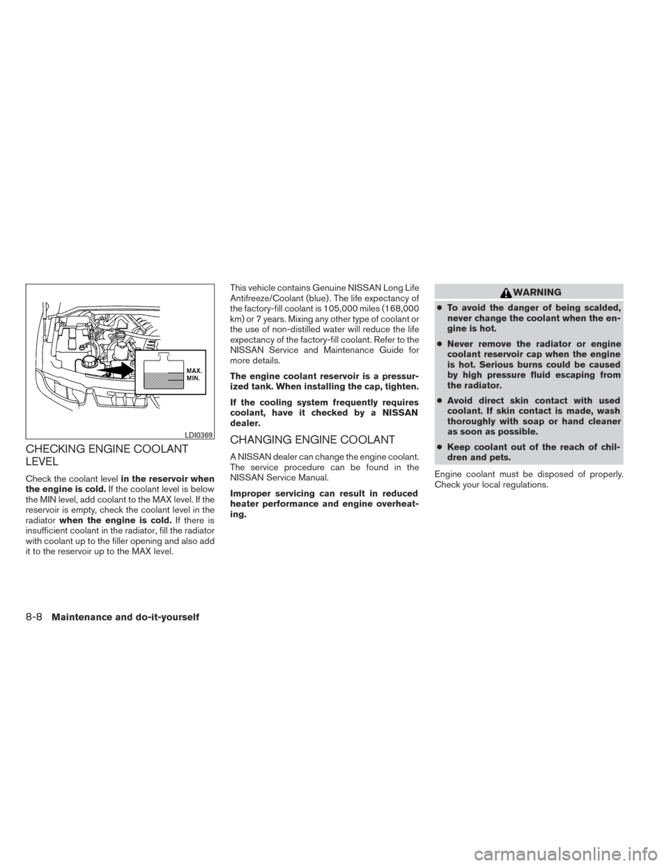 NISSAN TITAN 2014 1.G Owners Manual CHECKING ENGINE COOLANT
LEVEL
Check the coolant levelin the reservoir when
the engine is cold. If the coolant level is below
the MIN level, add coolant to the MAX level. If the
reservoir is empty, che