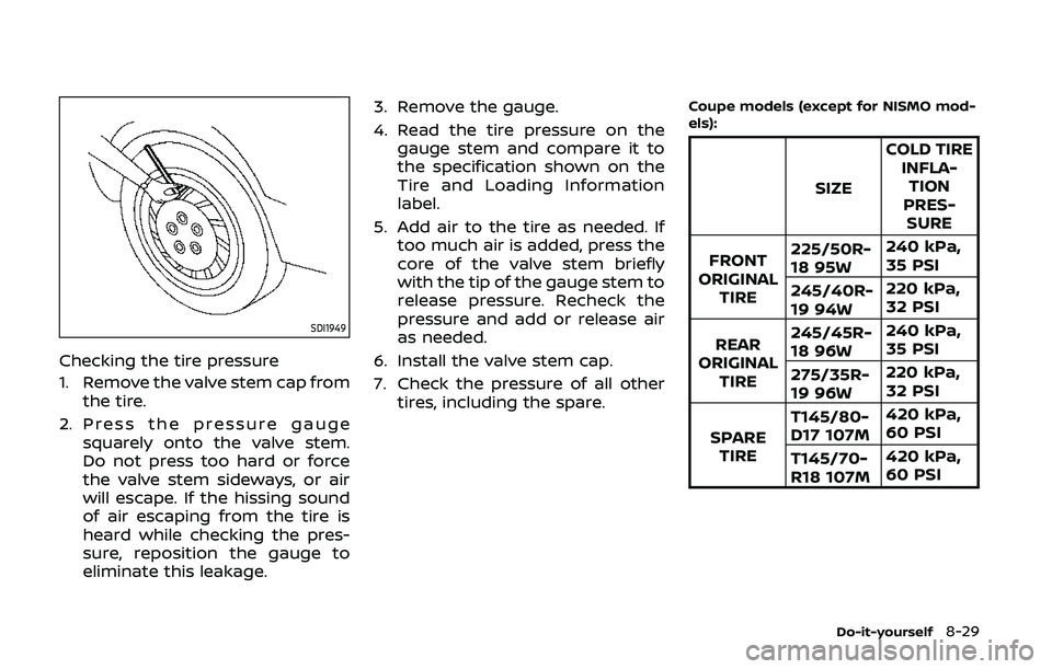 NISSAN 370Z 2020 Owner´s Manual SDI1949
Checking the tire pressure
1. Remove the valve stem cap fromthe tire.
2. Press the pressure gauge squarely onto the valve stem.
Do not press too hard or force
the valve stem sideways, or air
w NISSAN 370Z 2020 Owner´s Manual SDI1949
Checking the tire pressure
1. Remove the valve stem cap fromthe tire.
2. Press the pressure gauge squarely onto the valve stem.
Do not press too hard or force
the valve stem sideways, or air
w