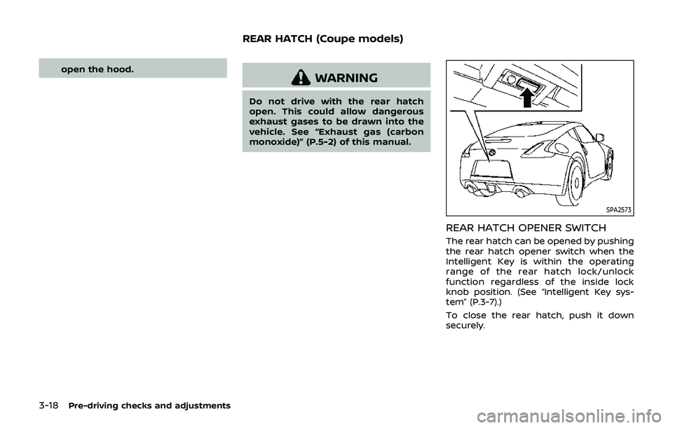 NISSAN 370Z 2019  Owner´s Manual 3-18Pre-driving checks and adjustments
open the hood.WARNING
Do not drive with the rear hatch
open. This could allow dangerous
exhaust gases to be drawn into the
vehicle. See “Exhaust gas (carbon
mo