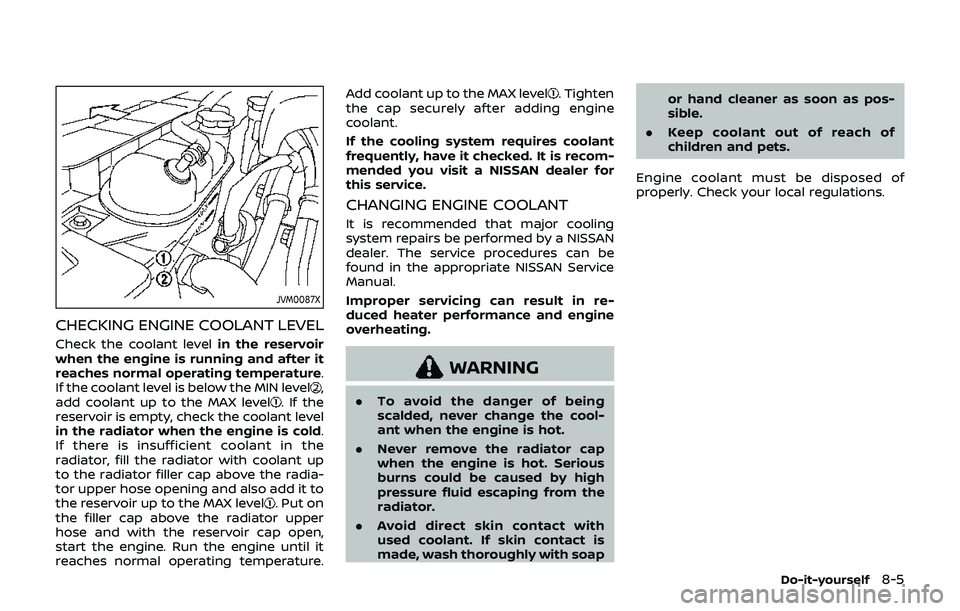 NISSAN 370Z 2019 Owner´s Manual JVM0087X
CHECKING ENGINE COOLANT LEVEL
Check the coolant levelin the reservoir
when the engine is running and after it
reaches normal operating temperature.
If the coolant level is below the MIN level NISSAN 370Z 2019 Owner´s Manual JVM0087X
CHECKING ENGINE COOLANT LEVEL
Check the coolant levelin the reservoir
when the engine is running and after it
reaches normal operating temperature.
If the coolant level is below the MIN level