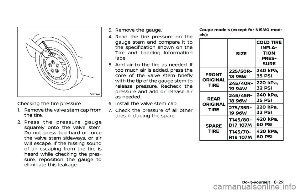 NISSAN 370Z 2019 Owner´s Manual SDI1949
Checking the tire pressure
1. Remove the valve stem cap fromthe tire.
2. Press the pressure gauge squarely onto the valve stem.
Do not press too hard or force
the valve stem sideways, or air
w NISSAN 370Z 2019 Owner´s Manual SDI1949
Checking the tire pressure
1. Remove the valve stem cap fromthe tire.
2. Press the pressure gauge squarely onto the valve stem.
Do not press too hard or force
the valve stem sideways, or air
w