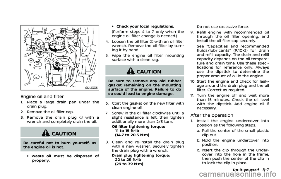 NISSAN 370Z 2018 Owner´s Manual SDI2335
Engine oil and filter
1. Place a large drain pan under thedrain plug.
2. Remove the oil filler cap.
3. Remove the drain plug
with a
wrench and completely drain the oil.
CAUTION
Be careful not NISSAN 370Z 2018 Owner´s Manual SDI2335
Engine oil and filter
1. Place a large drain pan under thedrain plug.
2. Remove the oil filler cap.
3. Remove the drain plug
with a
wrench and completely drain the oil.
CAUTION
Be careful not
