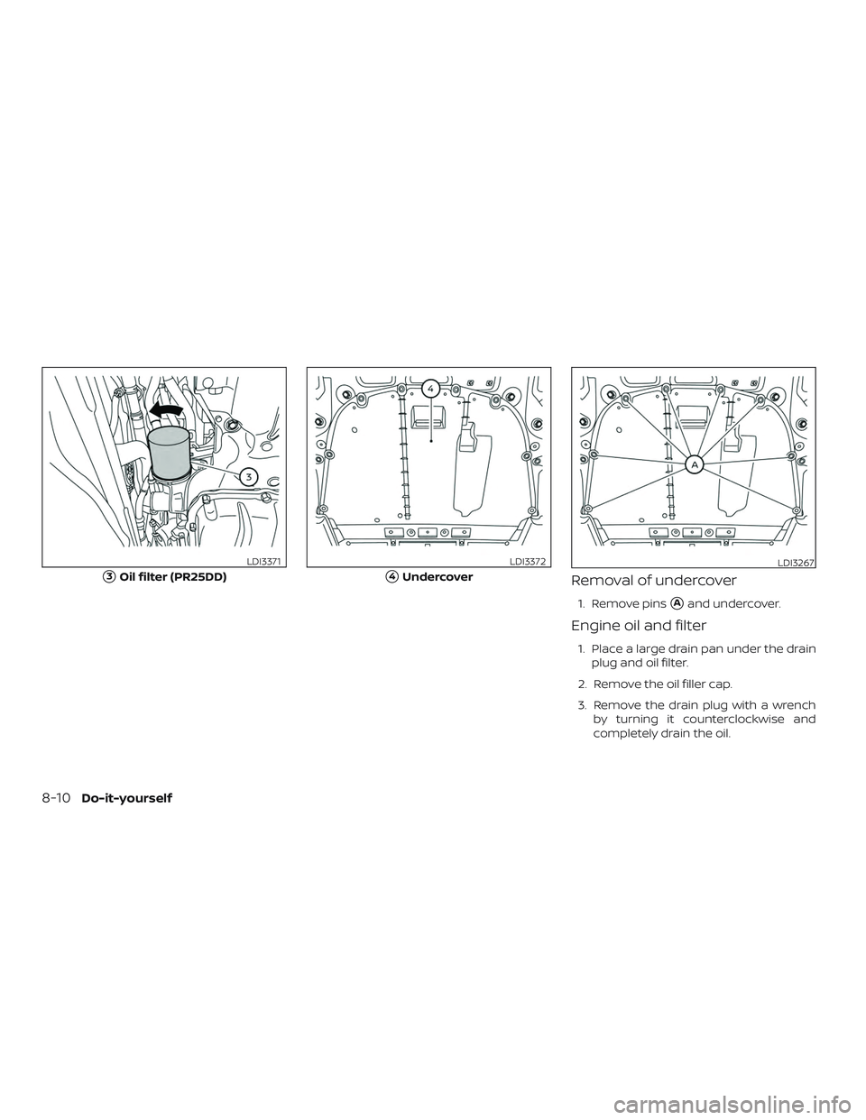 NISSAN ALTIMA 2020  Owner´s Manual Removal of undercover
1. Remove pinsAand undercover.
Engine oil and filter
1. Place a large drain pan under the drainplug and oil filter.
2. Remove the oil filler cap.
3. Remove the drain plug with a