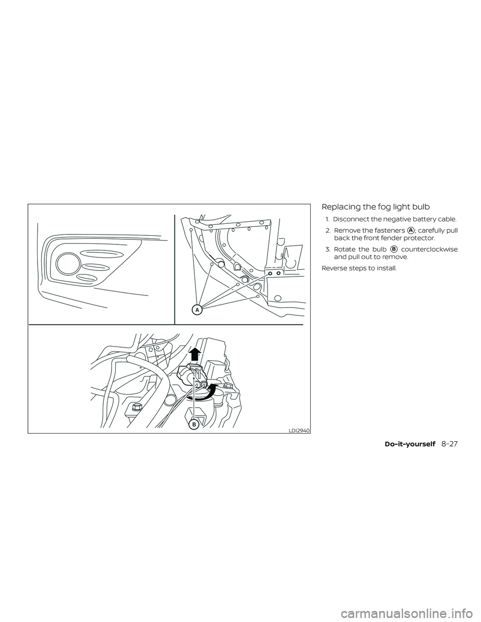 NISSAN ALTIMA 2018  Owner´s Manual Replacing the fog light bulb
1. Disconnect the negative battery cable.
2. Remove the fasteners
A; carefully pull
back the front fender protector.
3. Rotate the bulb
Bcounterclockwise
and pull out to