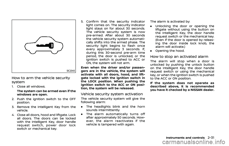 NISSAN ARMADA 2019 Owner´s Manual SIC2045
How to arm the vehicle security
system
1. Close all windows.The system can be armed even if the
windows are open.
2. Push the ignition switch to the OFF position.
3. Remove the Intelligent Key NISSAN ARMADA 2019 Owner´s Manual SIC2045
How to arm the vehicle security
system
1. Close all windows.The system can be armed even if the
windows are open.
2. Push the ignition switch to the OFF position.
3. Remove the Intelligent Key