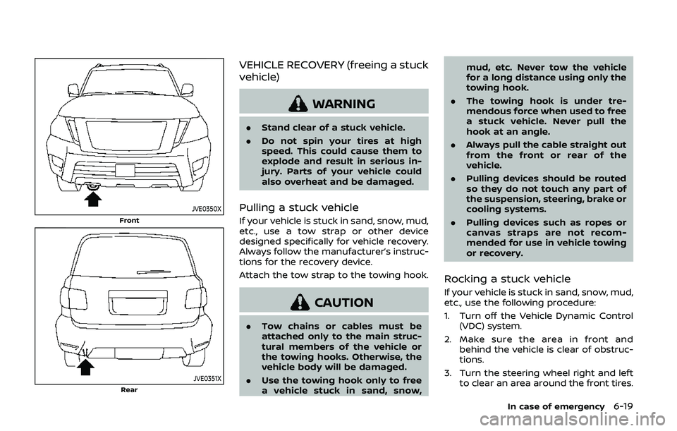 NISSAN ARMADA 2019 Owner´s Manual JVE0350X
Front
JVE0351XRear
VEHICLE RECOVERY (freeing a stuck
vehicle)
WARNING
.Stand clear of a stuck vehicle.
. Do not spin your tires at high
speed. This could cause them to
explode and result in s NISSAN ARMADA 2019 Owner´s Manual JVE0350X
Front
JVE0351XRear
VEHICLE RECOVERY (freeing a stuck
vehicle)
WARNING
.Stand clear of a stuck vehicle.
. Do not spin your tires at high
speed. This could cause them to
explode and result in s
