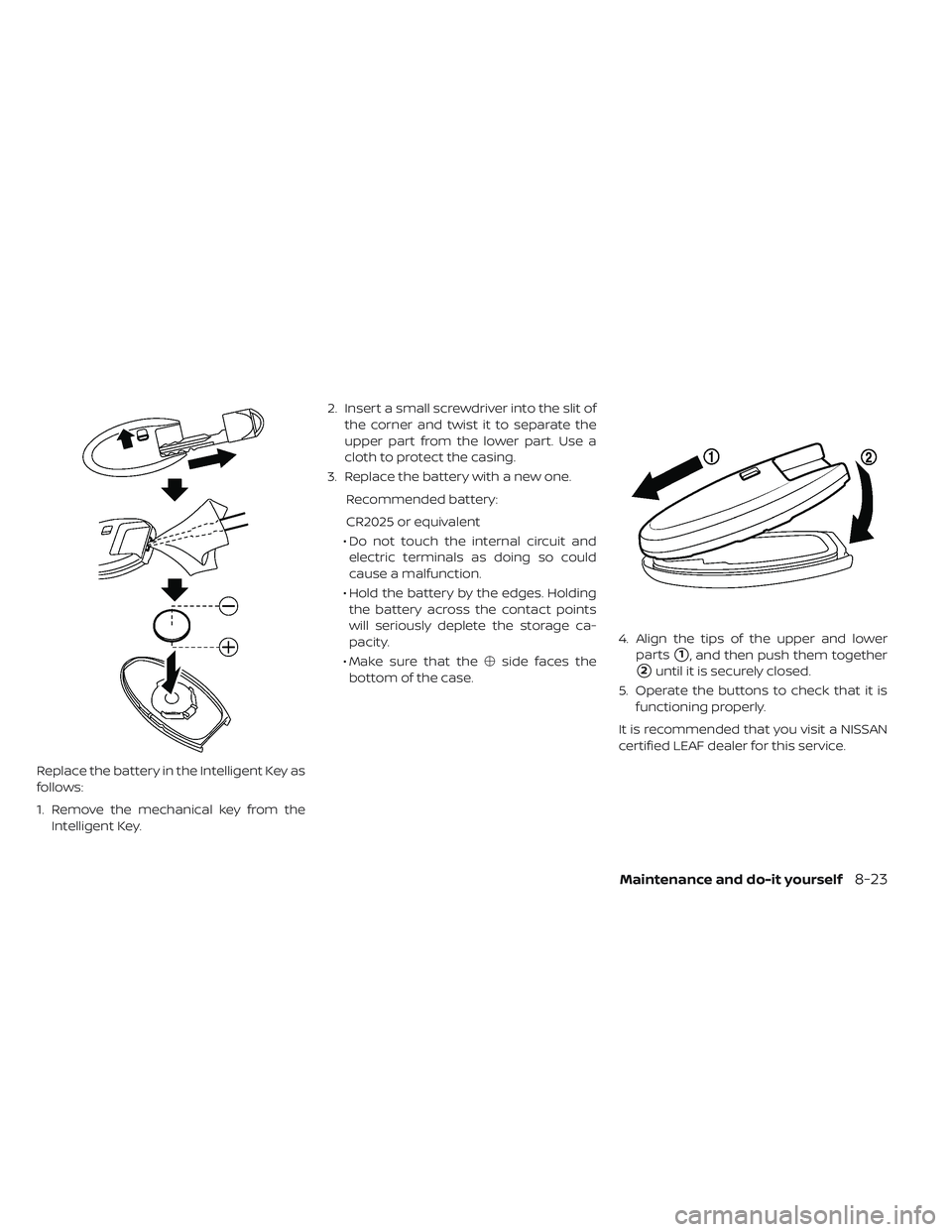 NISSAN LEAF 2019  Owner´s Manual Replace the battery in the Intelligent Key as
follows:
1. Remove the mechanical key from theIntelligent Key. 2. Insert a small screwdriver into the slit of
the corner and twist it to separate the
uppe