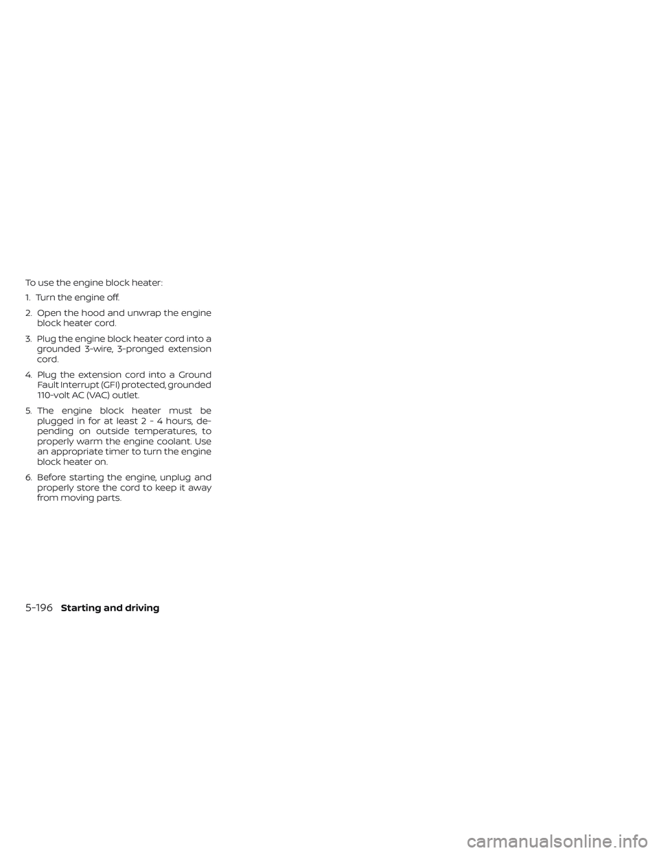 NISSAN PATHFINDER 2022 Owner´s Manual To use the engine block heater:
1. Turn the engine off.
2. Open the hood and unwrap the engineblock heater cord.
3. Plug the engine block heater cord into a grounded 3-wire, 3-pronged extension
cord.
NISSAN PATHFINDER 2022 Owner´s Manual To use the engine block heater:
1. Turn the engine off.
2. Open the hood and unwrap the engineblock heater cord.
3. Plug the engine block heater cord into a grounded 3-wire, 3-pronged extension
cord.