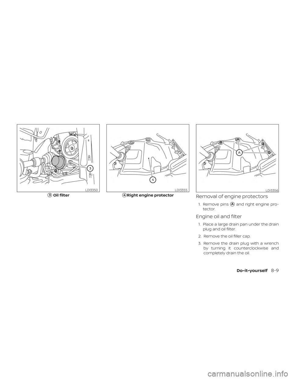 NISSAN PATHFINDER 2020  Owner´s Manual Removal of engine protectors
1. Remove pinsAand right engine pro-
tector.
Engine oil and filter
1. Place a large drain pan under the drain plug and oil filter.
2. Remove the oil filler cap.
3. Remove