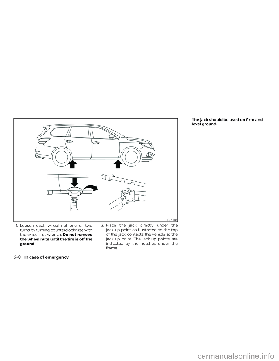 NISSAN PATHFINDER 2019  Owner´s Manual 1. Loosen each wheel nut one or twoturns by turning counterclockwise with
the wheel nut wrench. Do not remove
the wheel nuts until the tire is off the
ground. 2. Place the jack directly under the
jack