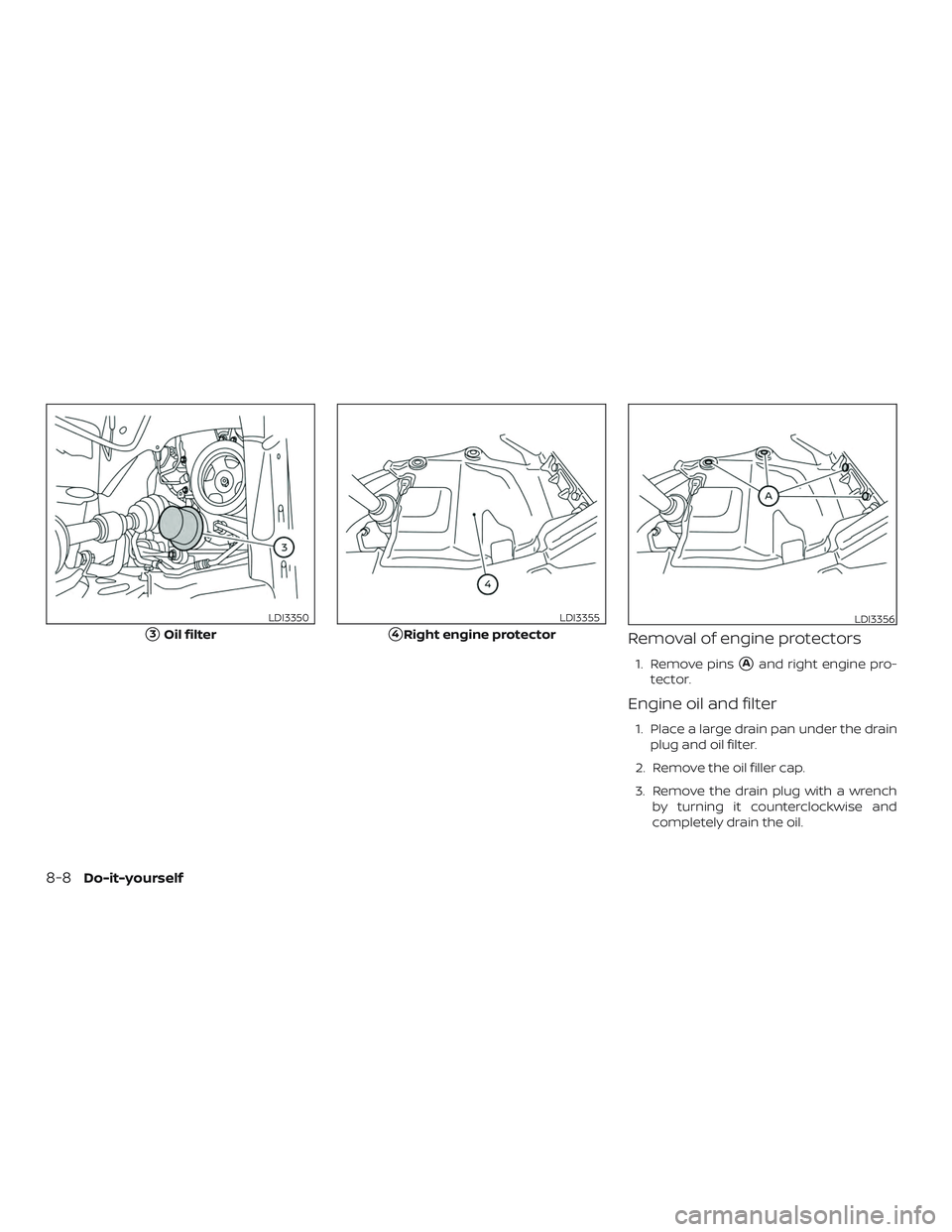 NISSAN PATHFINDER 2019  Owner´s Manual Removal of engine protectors
1. Remove pinsAand right engine pro-
tector.
Engine oil and filter
1. Place a large drain pan under the drain plug and oil filter.
2. Remove the oil filler cap.
3. Remove
