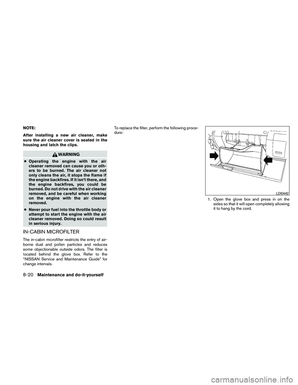 NISSAN PATHFINDER 2010  Owner´s Manual NOTE:
After installing a new air cleaner, make
sure the air cleaner cover is seated in the
housing and latch the clips.
WARNING
cOperating the engine with the air
cleaner removed can cause you or oth-