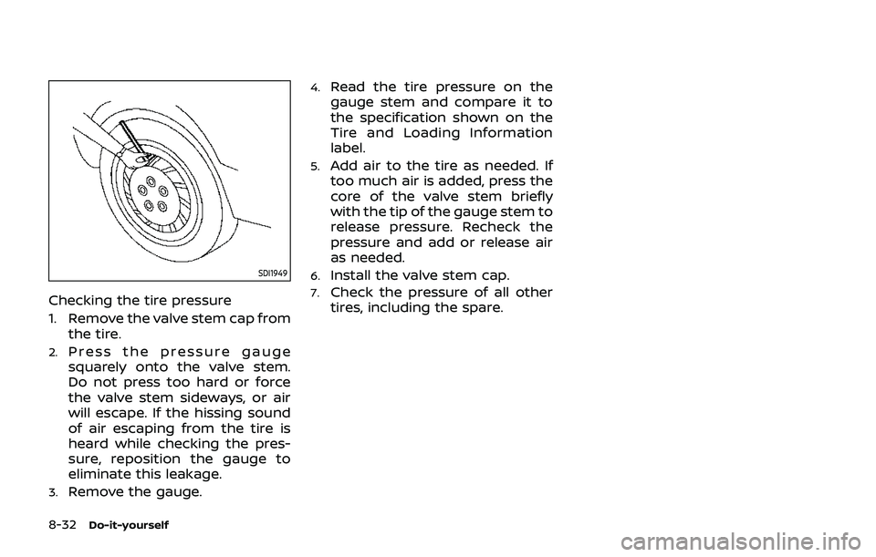 NISSAN QASHQAI 2019 Owner´s Manual 8-32Do-it-yourself
SDI1949
Checking the tire pressure
1. Remove the valve stem cap fromthe tire.
2.Press the pressure gauge
squarely onto the valve stem.
Do not press too hard or force
the valve stem NISSAN QASHQAI 2019 Owner´s Manual 8-32Do-it-yourself
SDI1949
Checking the tire pressure
1. Remove the valve stem cap fromthe tire.
2.Press the pressure gauge
squarely onto the valve stem.
Do not press too hard or force
the valve stem