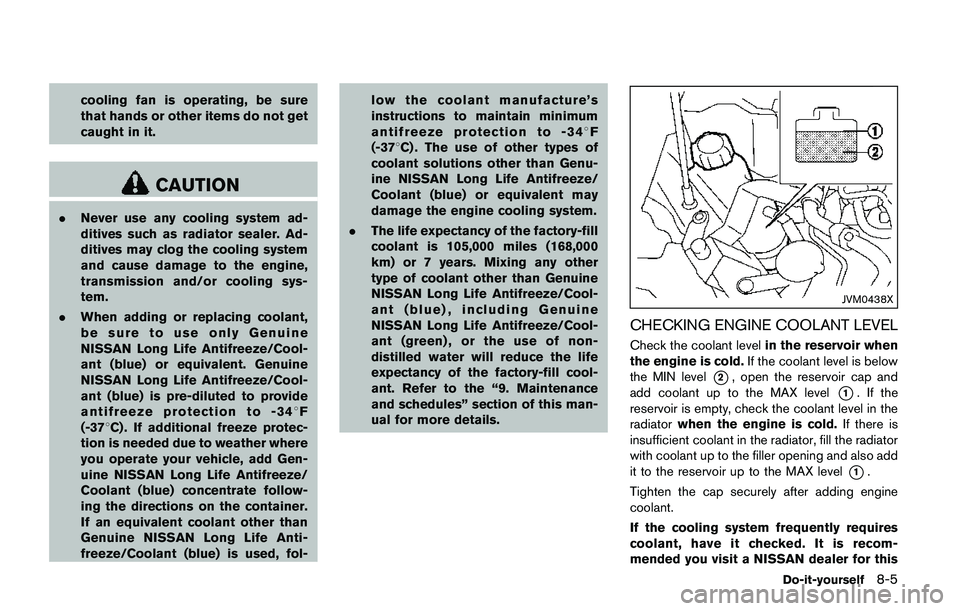 NISSAN QASHQAI 2017  Owner´s Manual cooling fan is operating, be sure
that hands or other items do not get
caught in it.
CAUTION
.Never use any cooling system ad-
ditives such as radiator sealer. Ad-
ditives may clog the cooling system
