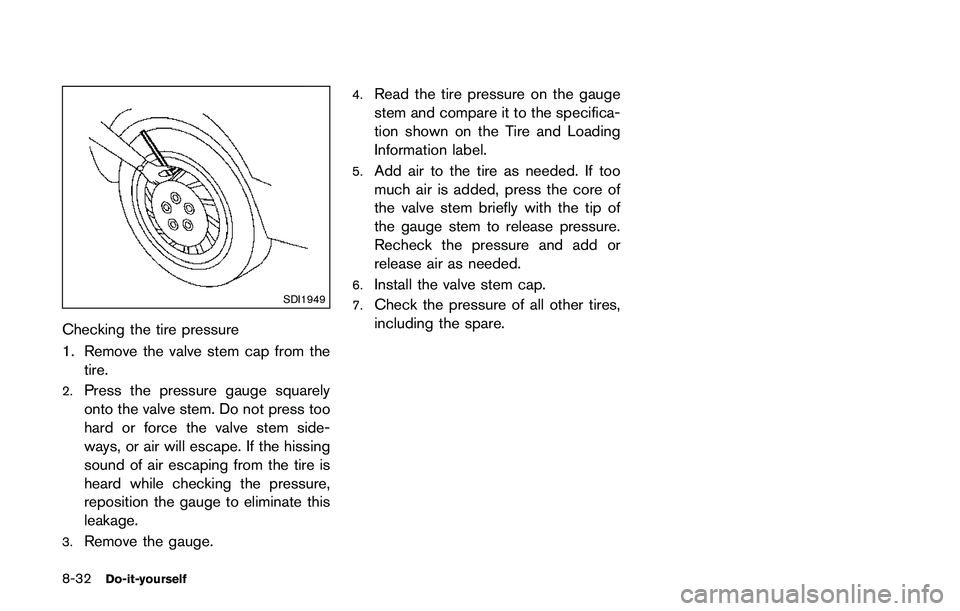 NISSAN QASHQAI 2017 Owner´s Manual 8-32Do-it-yourself
SDI1949
Checking the tire pressure
1. Remove the valve stem cap from the
tire.
2.Press the pressure gauge squarely
onto the valve stem. Do not press too
hard or force the valve stem NISSAN QASHQAI 2017 Owner´s Manual 8-32Do-it-yourself
SDI1949
Checking the tire pressure
1. Remove the valve stem cap from the
tire.
2.Press the pressure gauge squarely
onto the valve stem. Do not press too
hard or force the valve stem