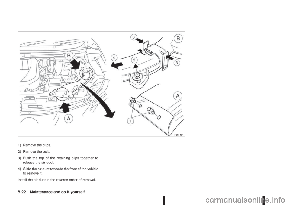 NISSAN QASHQAI 2016  Owner´s Manual 1) Remove the clips.
2) Remove the bolt.
3) Push the top of the retaining clips together to
release the air duct.
4) Slide the air duct towards the front of the vehicle
to remove it.
Install the air d