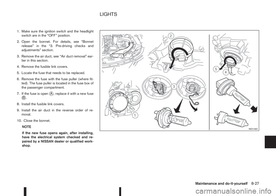 NISSAN QASHQAI 2014  Owner´s Manual 1. Make sure the ignition switch and the headlight
switch are in the “OFF” position.
2. Open the bonnet. For details, see “Bonnet
release” in the “3. Pre-driving checks and
adjustments” se