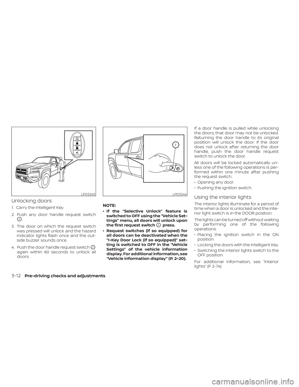 NISSAN FRONTIER 2022 Owner´s Manual Unlocking doors
1. Carry the Intelligent Key.
2. Push any door handle request switch
O1.
3. The door on which the request switch was pressed will unlock and the hazard
indicator lights flash once and NISSAN FRONTIER 2022 Owner´s Manual Unlocking doors
1. Carry the Intelligent Key.
2. Push any door handle request switch
O1.
3. The door on which the request switch was pressed will unlock and the hazard
indicator lights flash once and