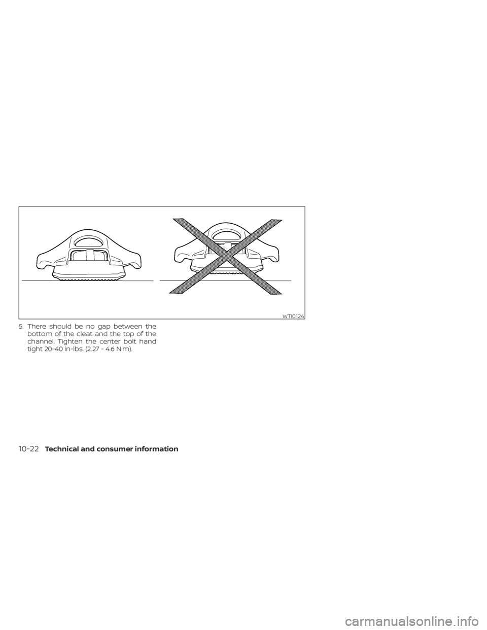 NISSAN FRONTIER 2022 Owner´s Manual 5. There should be no gap between thebottom of the cleat and the top of the
channel. Tighten the center bolt hand
tight 20-40 in-lbs. (2.27 - 4.6 N·m).
WTI0124
10-22Technical and consumer information NISSAN FRONTIER 2022 Owner´s Manual 5. There should be no gap between thebottom of the cleat and the top of the
channel. Tighten the center bolt hand
tight 20-40 in-lbs. (2.27 - 4.6 N·m).
WTI0124
10-22Technical and consumer information